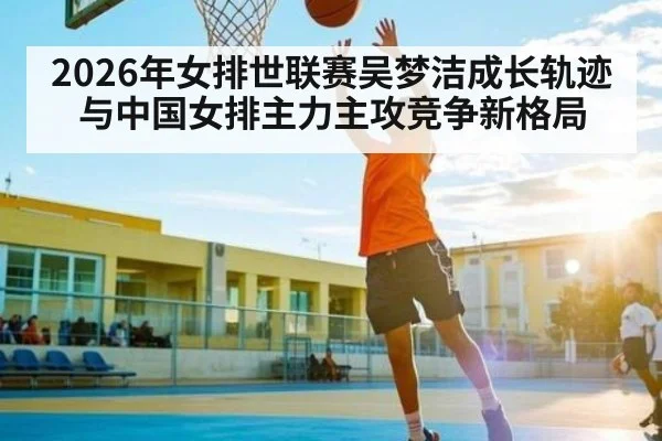 2026年女排世联赛吴梦洁成长轨迹与中国女排主力主攻竞争新格局